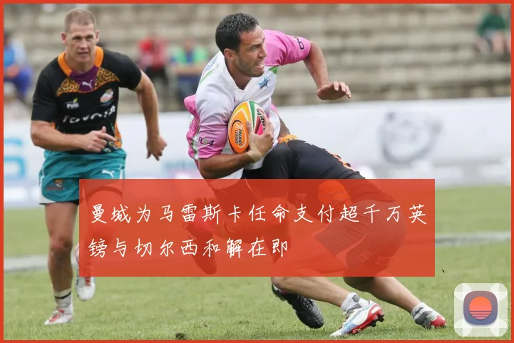 曼城为马雷斯卡任命支付超千万英镑与切尔西和解在即