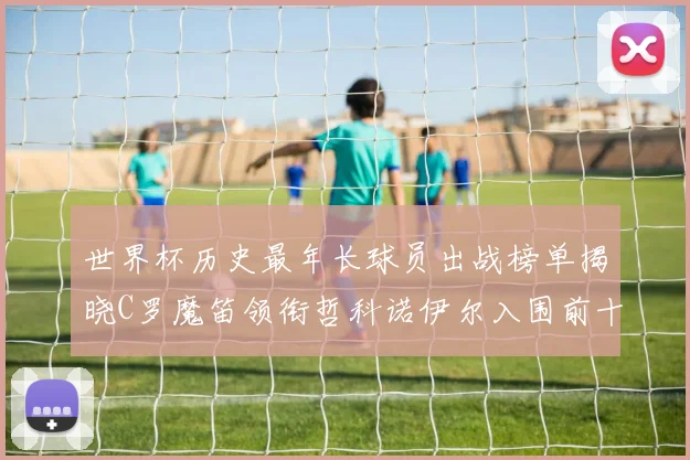 世界杯历史最年长球员出战榜单揭晓C罗魔笛领衔哲科诺伊尔入围前十