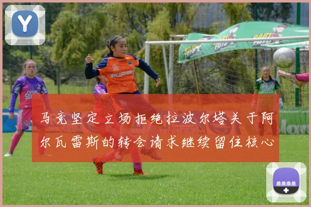 马竞坚定立场拒绝拉波尔塔关于阿尔瓦雷斯的转会请求继续留住核心球员