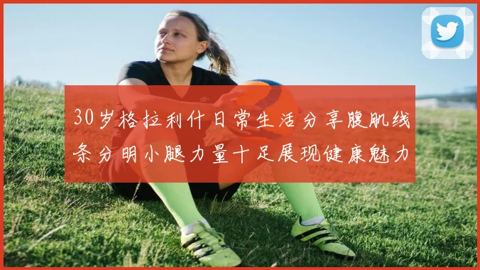 30岁格拉利什日常生活分享腹肌线条分明小腿力量十足展现健康魅力