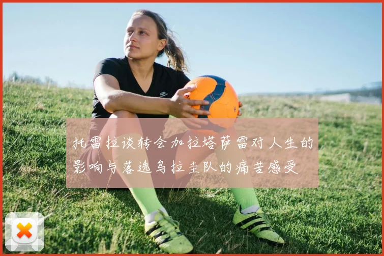 托雷拉谈转会加拉塔萨雷对人生的影响与落选乌拉圭队的痛苦感受
