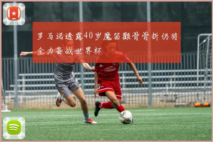 罗马诺透露40岁魔笛颧骨骨折仍将全力备战世界杯