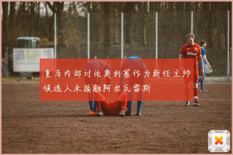 皇马内部讨论奥利塞作为新任主帅候选人未接触阿尔瓦雷斯