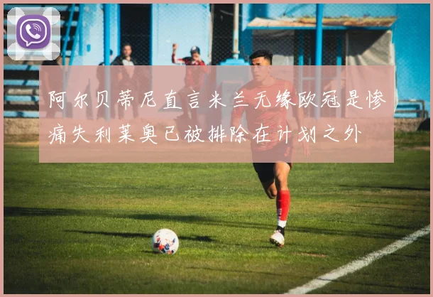 阿尔贝蒂尼直言米兰无缘欧冠是惨痛失利莱奥已被排除在计划之外