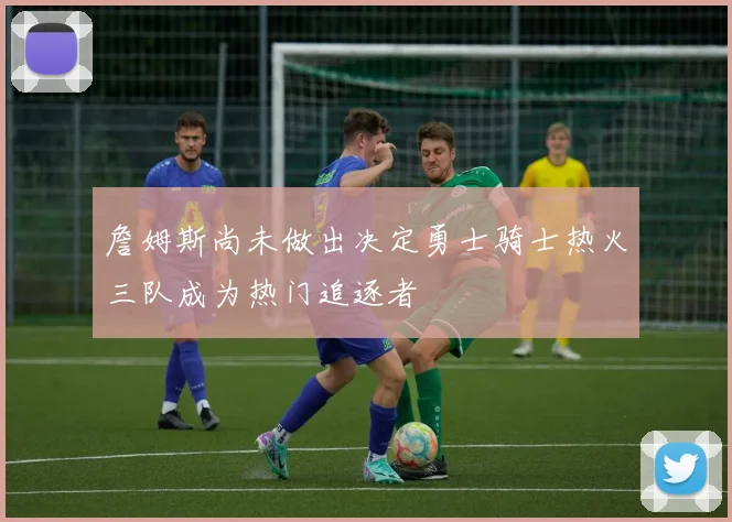 詹姆斯尚未做出决定勇士骑士热火三队成为热门追逐者