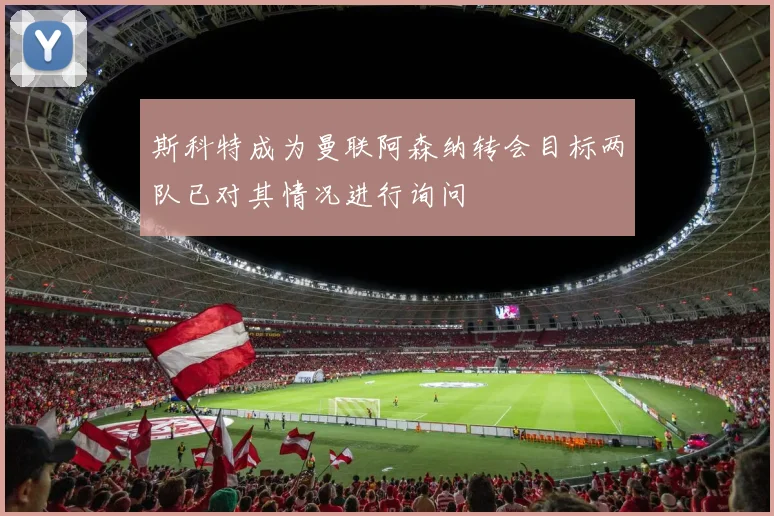 斯科特成为曼联阿森纳转会目标两队已对其情况进行询问