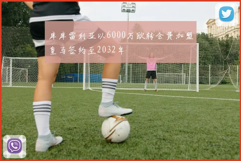 库库雷利亚以6000万欧转会费加盟皇马签约至2032年