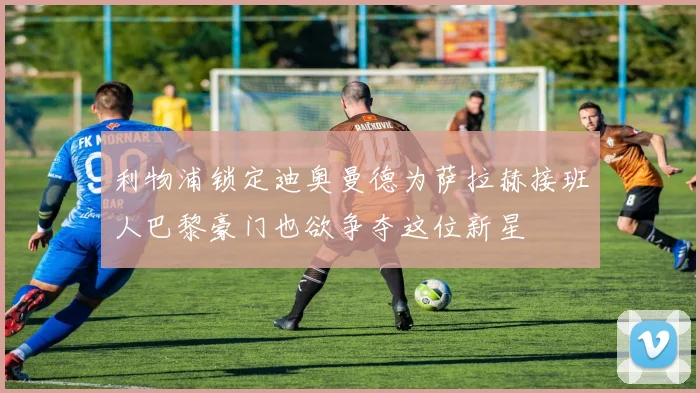 利物浦锁定迪奥曼德为萨拉赫接班人巴黎豪门也欲争夺这位新星