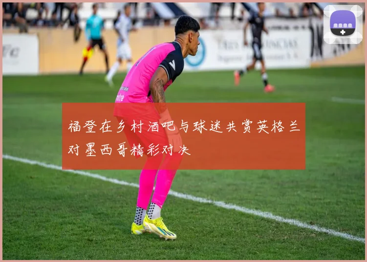 福登在乡村酒吧与球迷共赏英格兰对墨西哥精彩对决