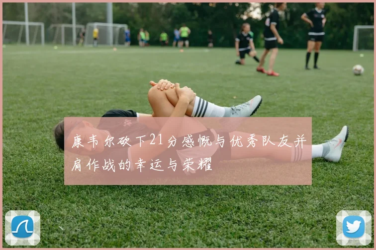 康韦尔砍下21分感慨与优秀队友并肩作战的幸运与荣耀