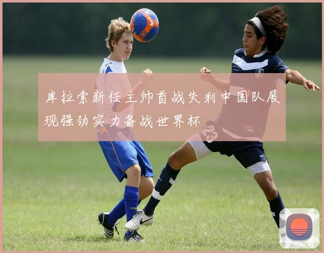 库拉索新任主帅首战失利中国队展现强劲实力备战世界杯