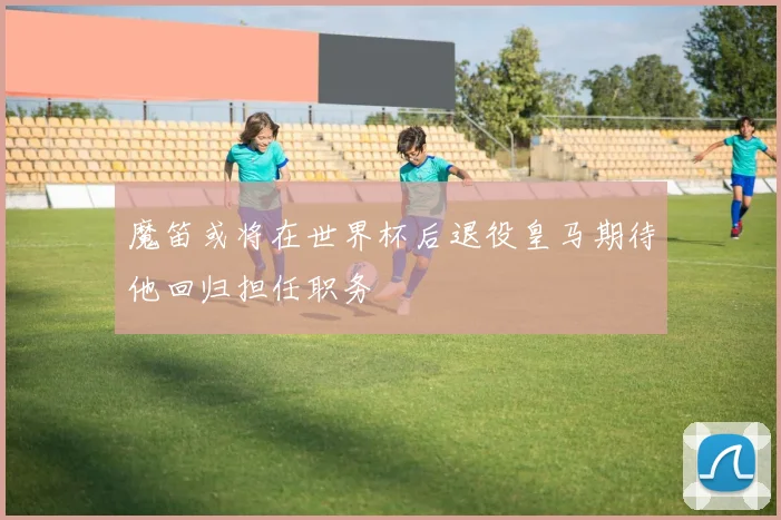 魔笛或将在世界杯后退役皇马期待他回归担任职务