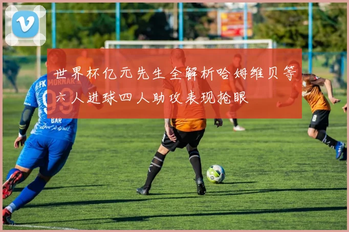 世界杯亿元先生全解析哈姆维贝等六人进球四人助攻表现抢眼