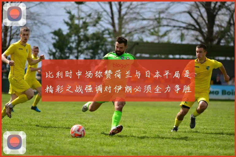 比利时中场称赞荷兰与日本平局是精彩之战强调对伊朗必须全力争胜