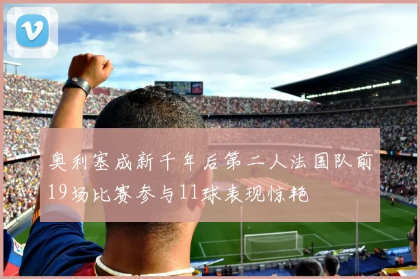 奥利塞成新千年后第二人法国队前19场比赛参与11球表现惊艳
