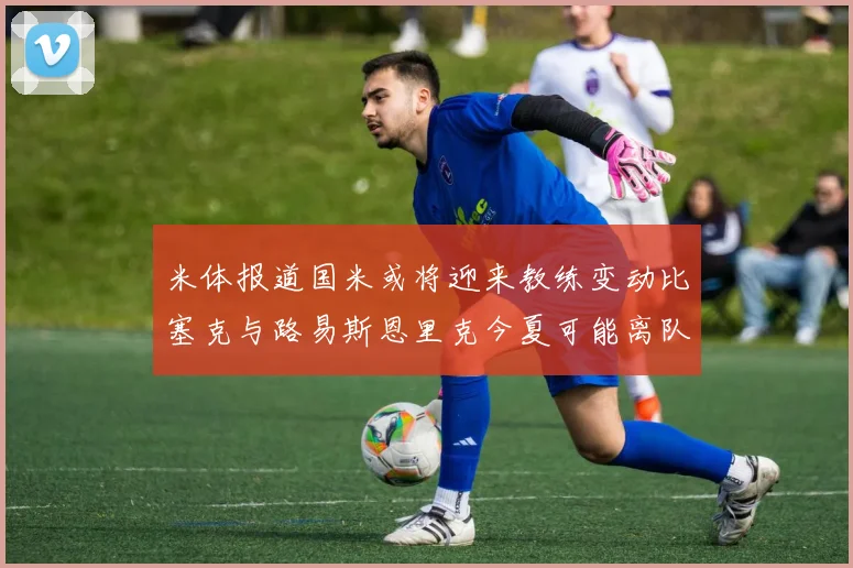米体报道国米或将迎来教练变动比塞克与路易斯恩里克今夏可能离队