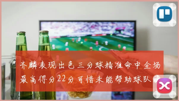 齐麟表现出色三分球精准命中全场最高得分22分可惜未能帮助球队获胜